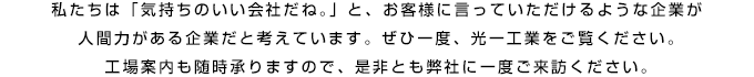 私たちは「気持ちのいい会社だね。」と、お客様に言っていただけるような企業が人間力がある企業だと考えています。 ぜひ一度、光一工業をご覧ください。工場案内も随時承りますので、是非とも弊社に一度ご来訪ください。